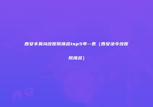 西安丰鼻沟纹医院排名top5年--表（西安法令纹医院排名）