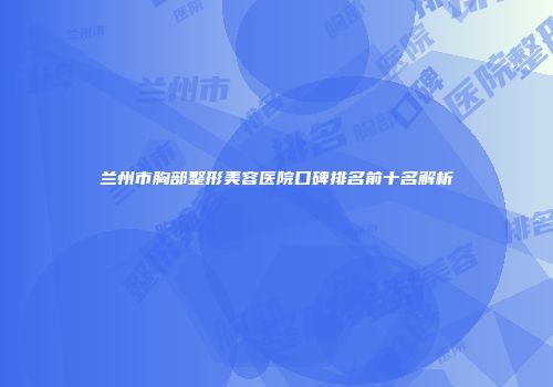 兰州市胸部整形美容医院口碑排名前十名解析