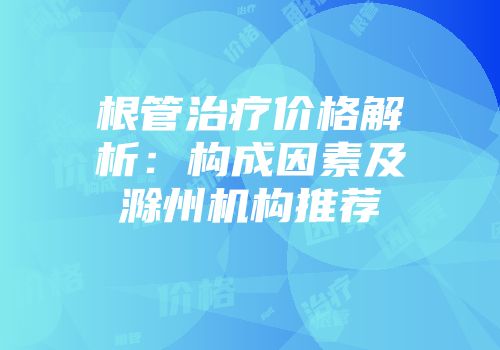 根管治疗价格解析：构成因素及滁州机构推荐