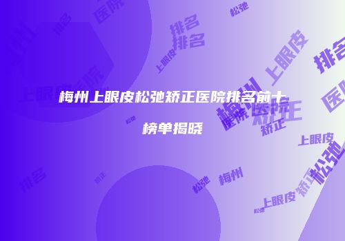 梅州上眼皮松弛矫正医院排名前十榜单揭晓