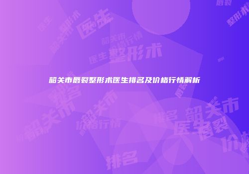 韶关市唇裂整形术医生排名及价格行情解析