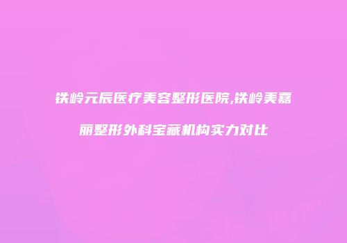 铁岭元辰医疗美容整形医院,铁岭美嘉丽整形外科宝藏机构实力对比