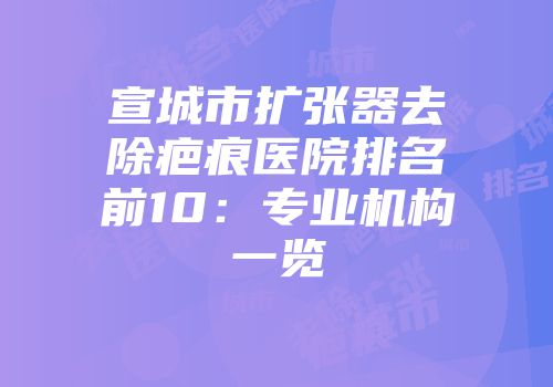 宣城市扩张器去除疤痕医院排名前10：专业机构一览