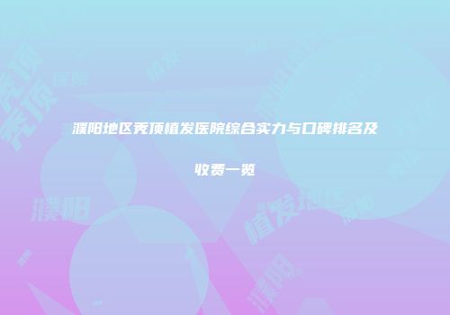 濮阳地区秃顶植发医院综合实力与口碑排名及收费一览