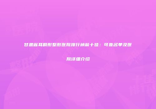 甘肃省耳畸形整形医院排行榜前十佳：可靠名单及医院详细介绍