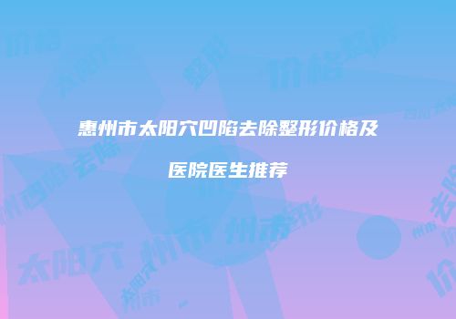 惠州市太阳穴凹陷去除整形价格及医院医生推荐