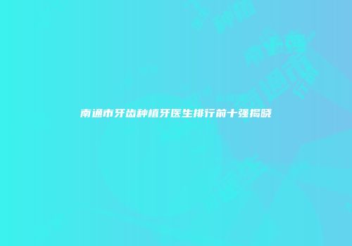 南通市牙齿种植牙医生排行前十强揭晓