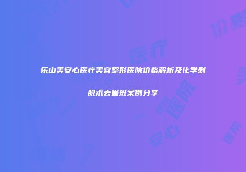 乐山美安心医疗美容整形医院价格解析及化学剥脱术去雀斑案例分享
