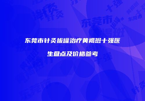 东莞市针灸拔罐治疗黄褐斑十强医生盘点及价格参考