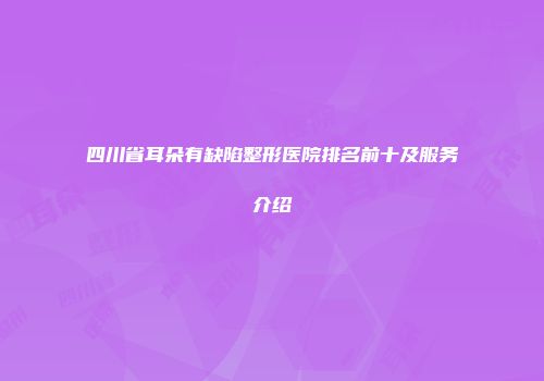 四川省耳朵有缺陷整形医院排名前十及服务介绍