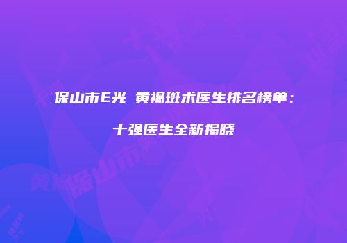 保山市E光袪黄褐斑术医生排名榜单：十强医生全新揭晓