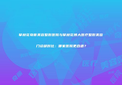 攀枝花奇丽美容整形医院与攀枝花博大医疗整形美容门诊部对比：哪家医院更合适？
