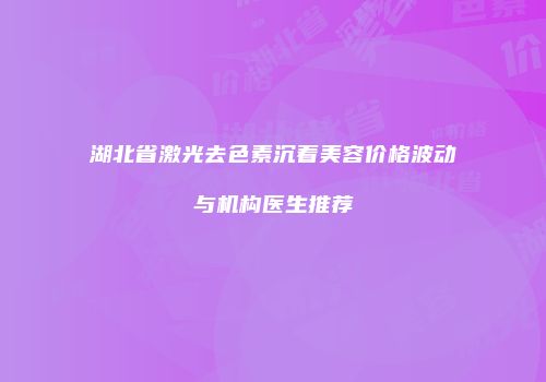 湖北省激光去色素沉着美容价格波动与机构医生推荐