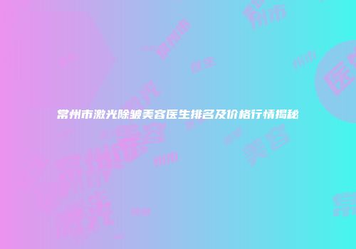 常州市激光除皱美容医生排名及价格行情揭秘