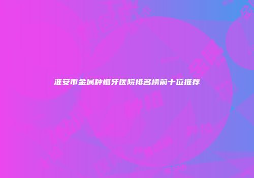 淮安市金属种植牙医院排名榜前十位推荐