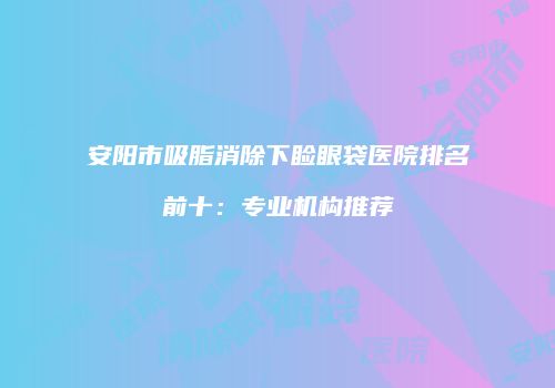 安阳市吸脂消除下睑眼袋医院排名前十：专业机构推荐