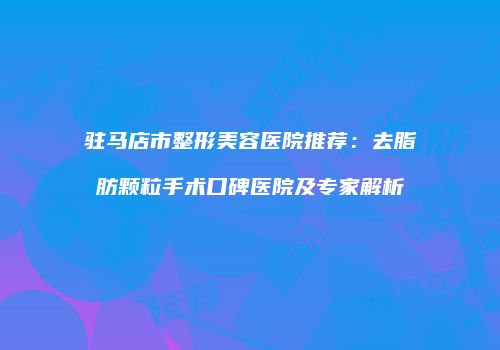 驻马店市整形美容医院推荐：去脂肪颗粒手术口碑医院及专家解析