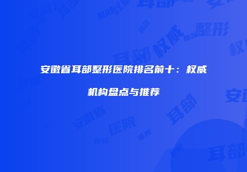 安徽省耳部整形医院排名前十：权威机构盘点与推荐