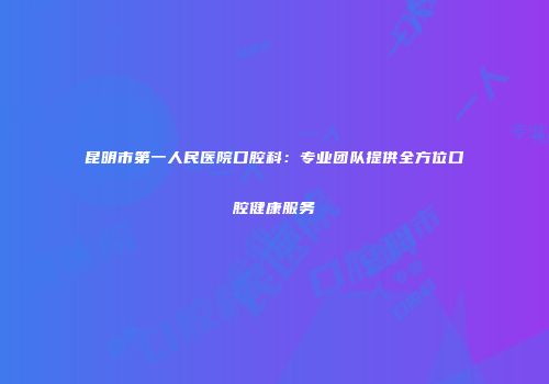 昆明市第一人民医院口腔科：专业团队提供全方位口腔健康服务