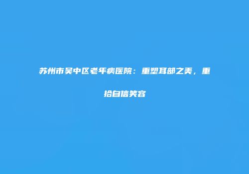 苏州市吴中区老年病医院：重塑耳部之美，重拾自信笑容
