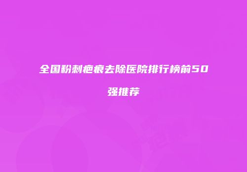全国粉刺疤痕去除医院排行榜前50强推荐