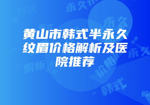 黄山市韩式半永久纹眉价格解析及医院推荐