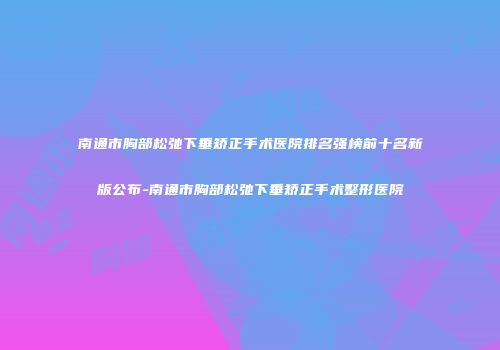 南通市胸部松弛下垂矫正手术医院排名强榜前十名新版公布-南通市胸部松弛下垂矫正手术整形医院