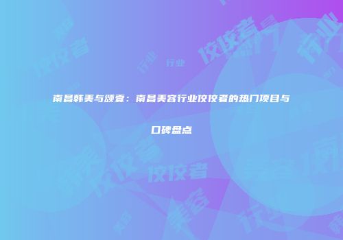 南昌韩美与颂壹：南昌美容行业佼佼者的热门项目与口碑盘点