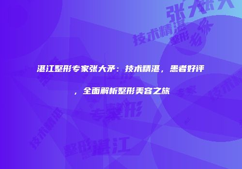 湛江整形专家张大矛：技术精湛，患者好评，全面解析整形美容之旅