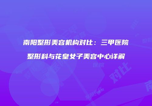 南阳整形美容机构对比：三甲医院整形科与花皇女子美容中心详解