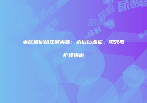 娄底玻尿酸注射美容：术后后遗症、功效与护理指南