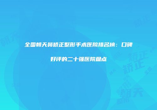 全国朝天鼻矫正整形手术医院排名榜：口碑好评的二十强医院盘点