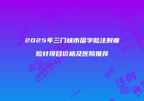 2025年三门峡市国字脸注射瘦脸针项目价格及医院推荐
