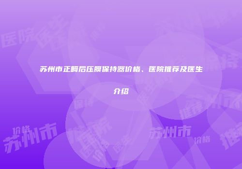 苏州市正畸后压膜保持器价格、医院推荐及医生介绍