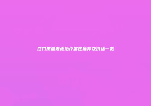 江门黑色素痣治疗名医推荐及价格一览