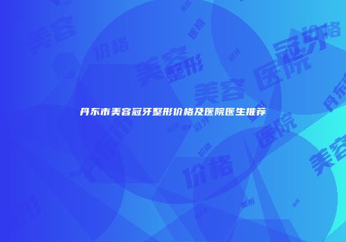 丹东市美容冠牙整形价格及医院医生推荐