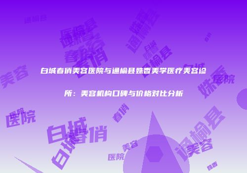 白城春俏美容医院与通榆县姝香美学医疗美容诊所：美容机构口碑与价格对比分析