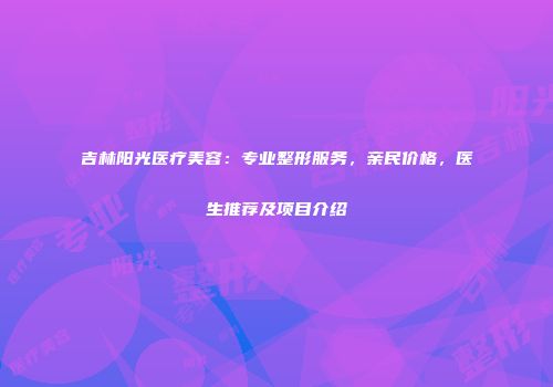 吉林阳光医疗美容：专业整形服务，亲民价格，医生推荐及项目介绍