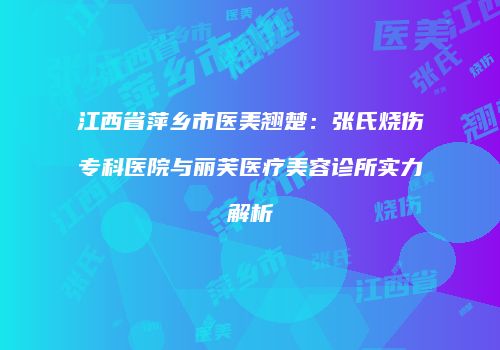 江西省萍乡市医美翘楚：张氏烧伤专科医院与丽芙医疗美容诊所实力解析