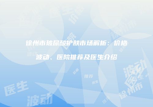 徐州市玻尿酸护肤市场解析：价格波动、医院推荐及医生介绍