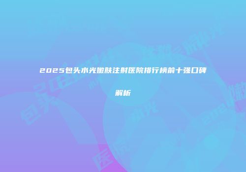 2025包头水光嫩肤注射医院排行榜前十强口碑解析