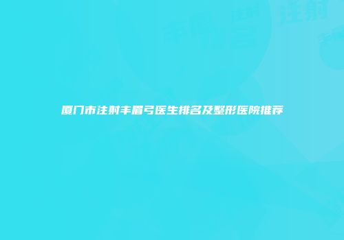 厦门市注射丰眉弓医生排名及整形医院推荐