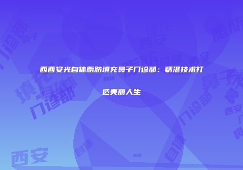西西安光自体脂肪填充鼻子门诊部：精湛技术打造美丽人生