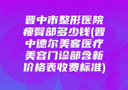 晋中市整形医院瘦臀部多少钱(晋中德尔美客医疗美容门诊部含新价格表收费标准)