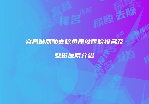 宜昌玻尿酸去除鱼尾纹医院排名及整形医院介绍