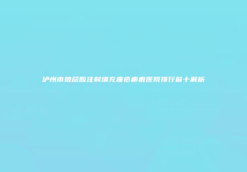 泸州市玻尿酸注射填充痤疮瘢痕医院排行前十解析