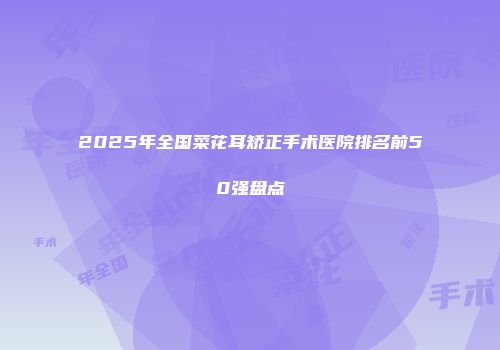 2025年全国菜花耳矫正手术医院排名前50强盘点