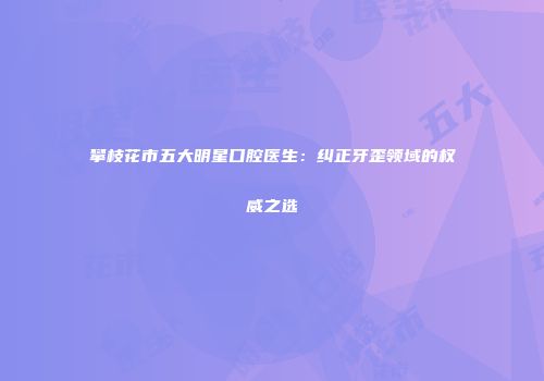 攀枝花市五大明星口腔医生：纠正牙歪领域的权威之选