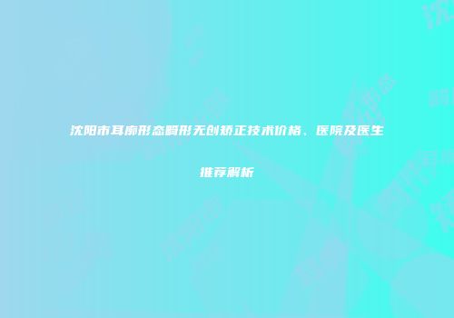 沈阳市耳廓形态畸形无创矫正技术价格、医院及医生推荐解析