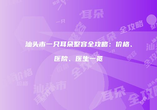 汕头市一只耳朵整容全攻略：价格、医院、医生一览